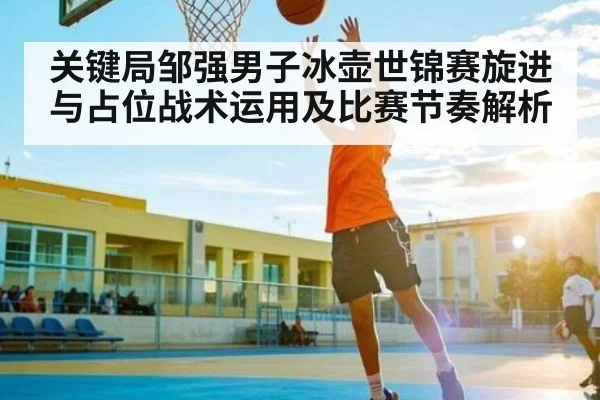 关键局邹强男子冰壶世锦赛旋进与占位战术运用及比赛节奏解析